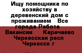 Ищу помощника по хозяйству в деревенский дом с проживанием - Все города Работа » Вакансии   . Карачаево-Черкесская респ.,Черкесск г.